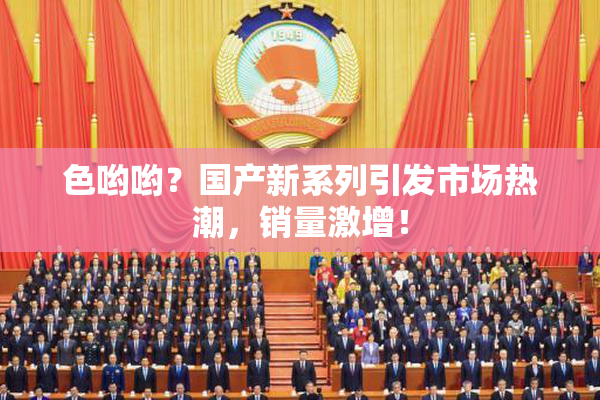 色哟哟？国产新系列引发市场热潮，销量激增！