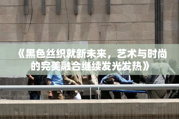 《黑色丝织就新未来，艺术与时尚的完美融合继续发光发热》