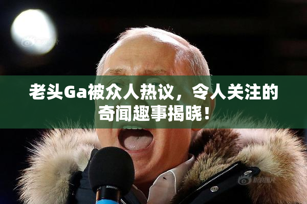 老头Ga被众人热议，令人关注的奇闻趣事揭晓！