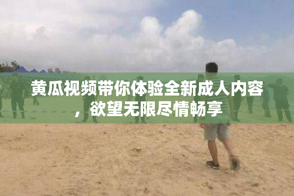 黄瓜视频带你体验全新成人内容，欲望无限尽情畅享