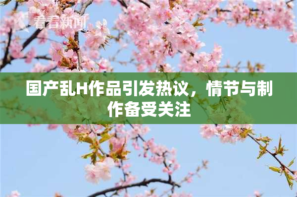 国产乱H作品引发热议，情节与制作备受关注