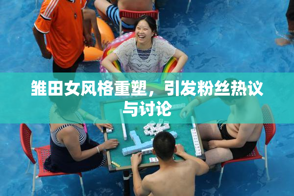 雏田女风格重塑，引发粉丝热议与讨论
