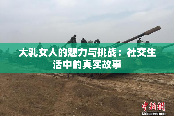 大乳女人的魅力与挑战：社交生活中的真实故事