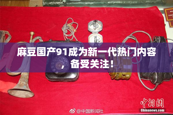麻豆国产91成为新一代热门内容，备受关注！