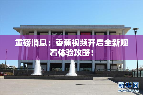 重磅消息：香蕉视频开启全新观看体验攻略！
