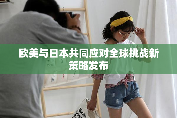欧美与日本共同应对全球挑战新策略发布