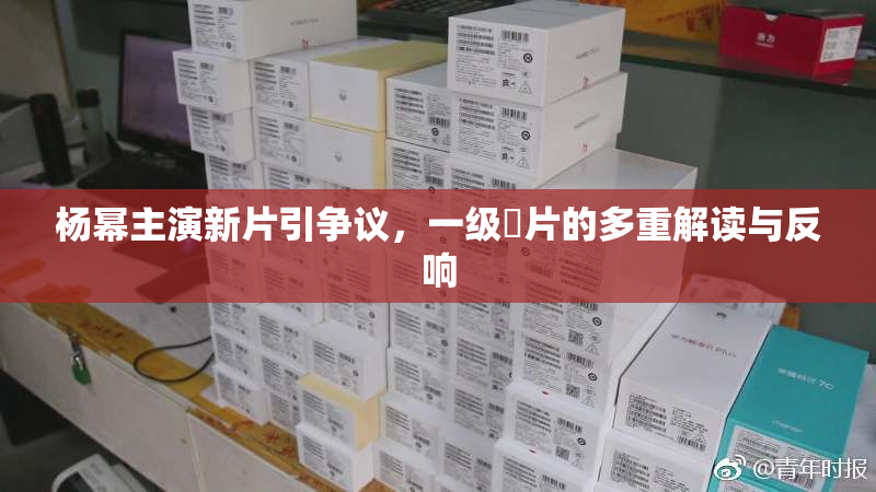 杨幂主演新片引争议，一级婬片的多重解读与反响