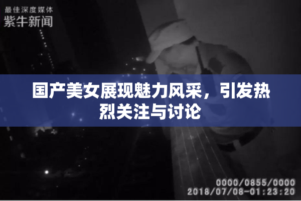 国产美女展现魅力风采，引发热烈关注与讨论