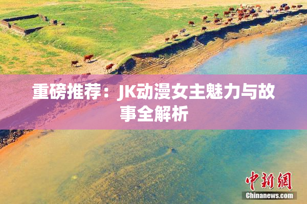 重磅推荐：JK动漫女主魅力与故事全解析