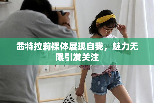 茜特拉莉裸体展现自我，魅力无限引发关注