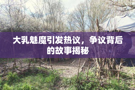 大乳魅魔引发热议，争议背后的故事揭秘