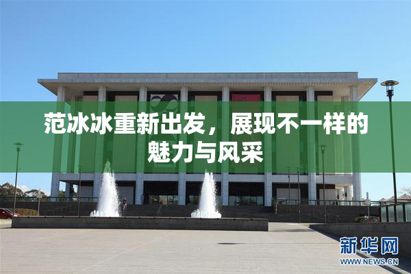 范冰冰重新出发，展现不一样的魅力与风采