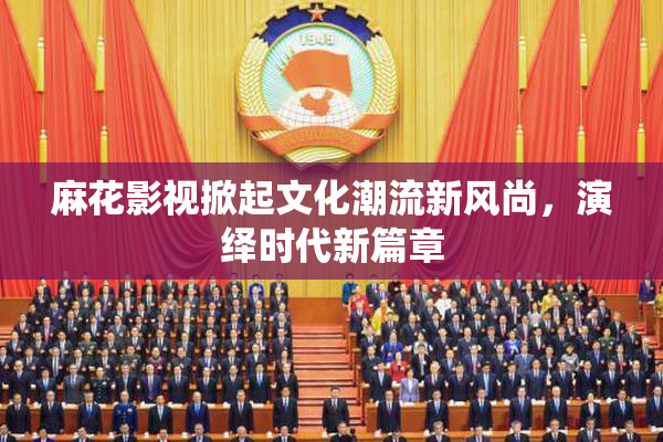 麻花影视掀起文化潮流新风尚，演绎时代新篇章