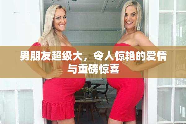 男朋友超级大，令人惊艳的爱情与重磅惊喜