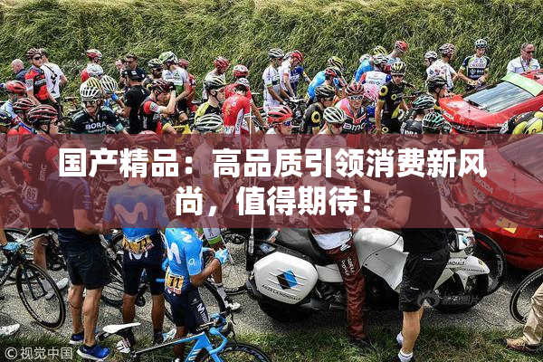 国产精品：高品质引领消费新风尚，值得期待！