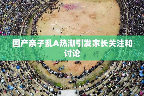 国产亲子乱A热潮引发家长关注和讨论