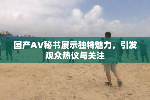 国产AV秘书展示独特魅力，引发观众热议与关注