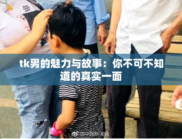 tk男的魅力与故事：你不可不知道的真实一面