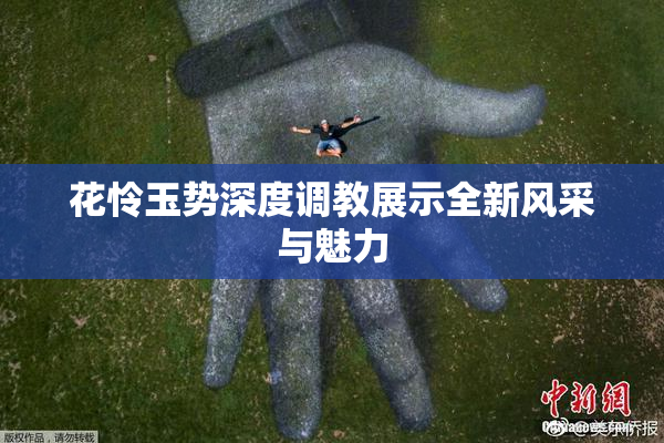 花怜玉势深度调教展示全新风采与魅力