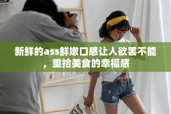 新鲜的ass鲜嫩口感让人欲罢不能，重拾美食的幸福感