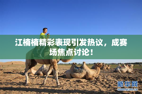 江楠楠精彩表现引发热议，成赛场焦点讨论！