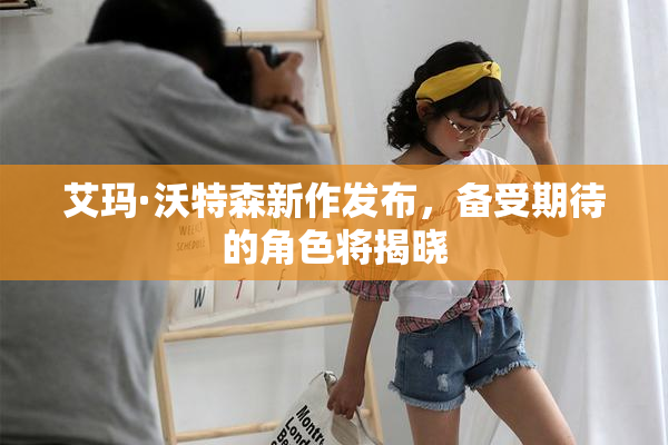 艾玛·沃特森新作发布，备受期待的角色将揭晓