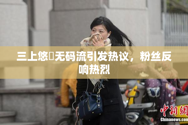三上悠亜无码流引发热议，粉丝反响热烈