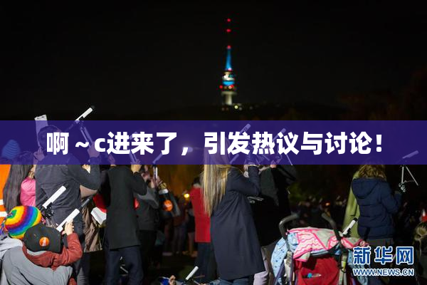 啊～c进来了，引发热议与讨论！