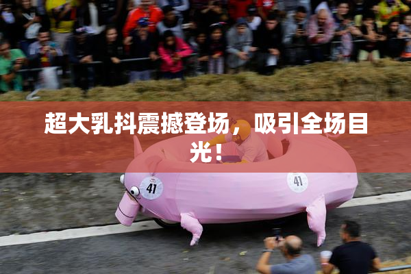 超大乳抖震撼登场，吸引全场目光！