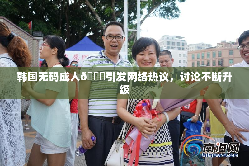 韩国无码成人🔞引发网络热议，讨论不断升级