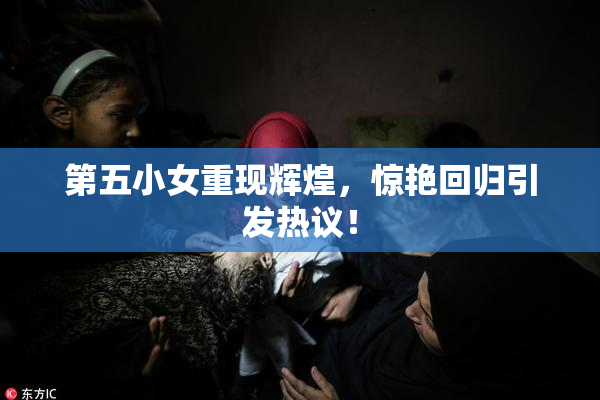 第五小女重现辉煌，惊艳回归引发热议！