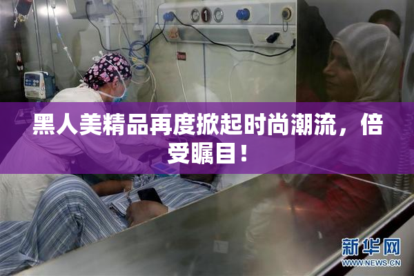 黑人美精品再度掀起时尚潮流，倍受瞩目！