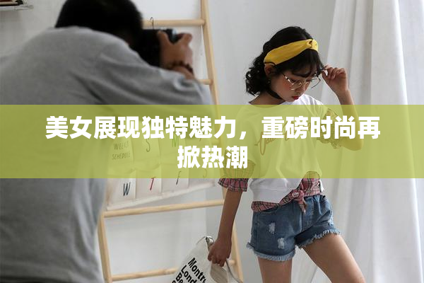 美女展现独特魅力，重磅时尚再掀热潮