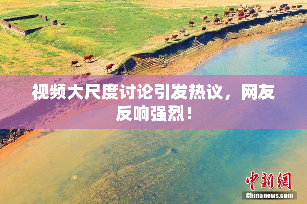 视频大尺度讨论引发热议，网友反响强烈！