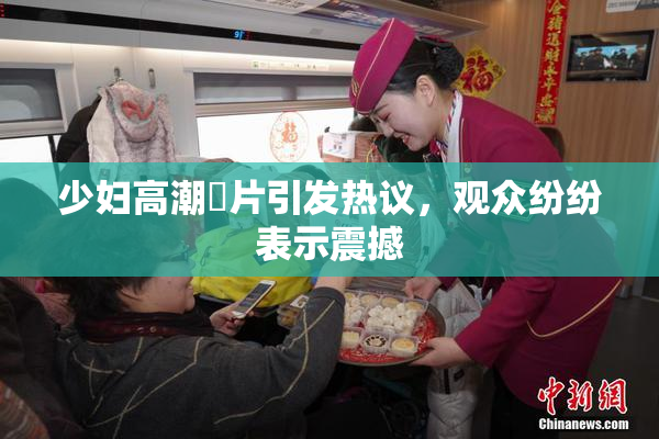 少妇高潮婬片引发热议，观众纷纷表示震撼