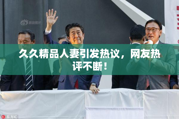 久久精品人妻引发热议，网友热评不断！