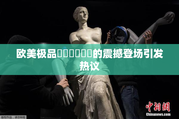 欧美极品❌‌❌‌❌‌的震撼登场引发热议
