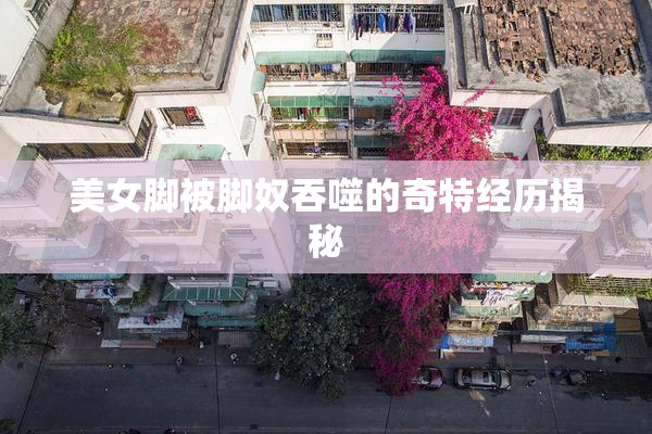 美女脚被脚奴吞噬的奇特经历揭秘