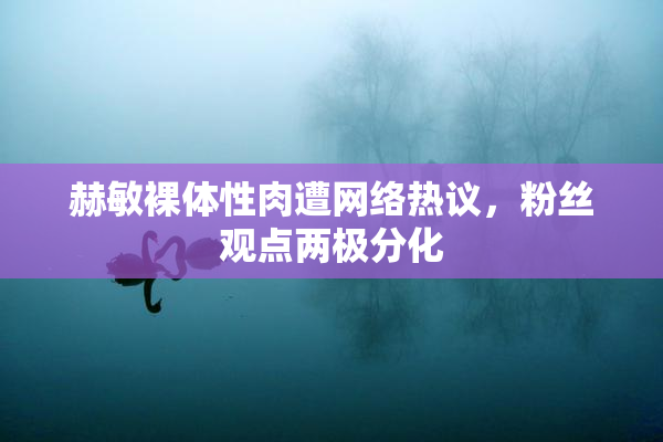 赫敏裸体性肉遭网络热议，粉丝观点两极分化
