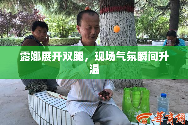 露娜展开双腿，现场气氛瞬间升温