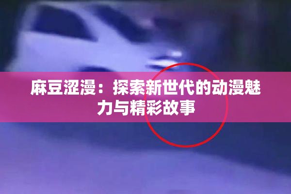 麻豆涩漫：探索新世代的动漫魅力与精彩故事