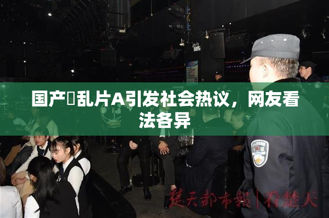国产婬乱片A引发社会热议，网友看法各异