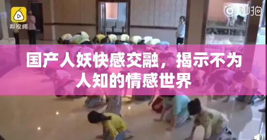 国产人妖快感交融，揭示不为人知的情感世界