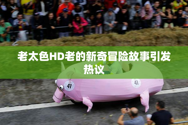 老太色HD老的新奇冒险故事引发热议