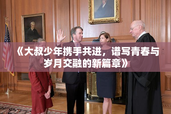 《大叔少年携手共进，谱写青春与岁月交融的新篇章》