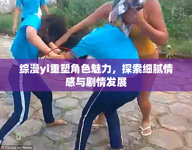 综漫yi重塑角色魅力，探索细腻情感与剧情发展