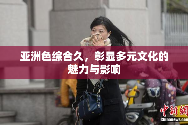 亚洲色综合久，彰显多元文化的魅力与影响