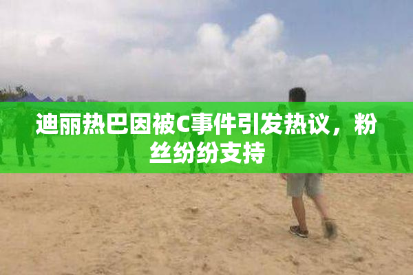 迪丽热巴因被C事件引发热议，粉丝纷纷支持