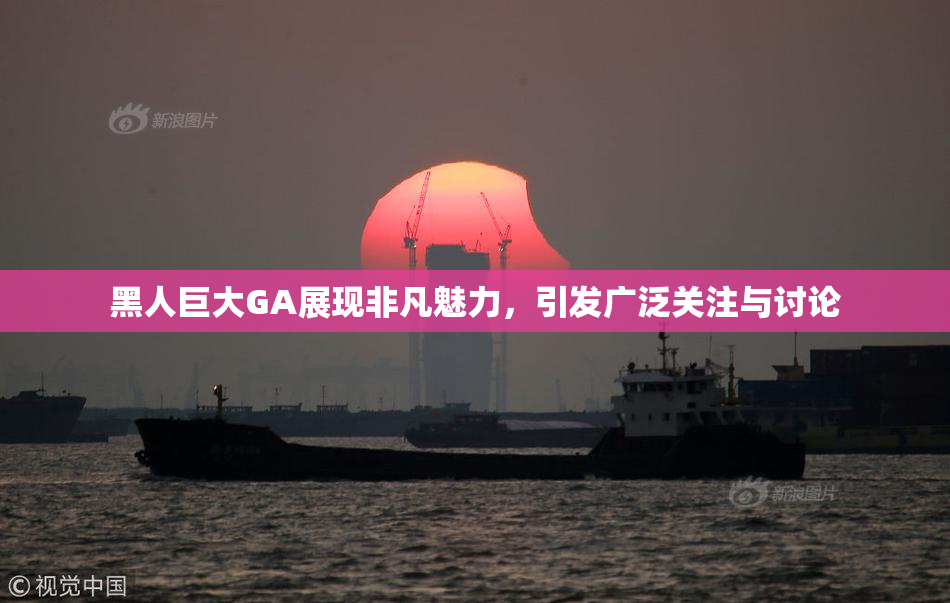 黑人巨大GA展现非凡魅力，引发广泛关注与讨论