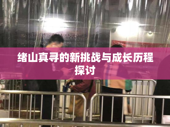 绪山真寻的新挑战与成长历程探讨